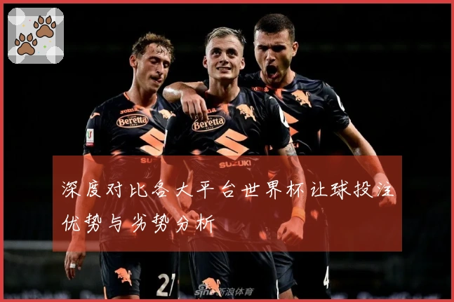 深度对比各大平台世界杯让球投注优势与劣势分析